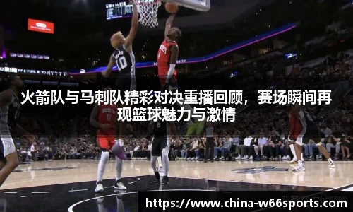 火箭队与马刺队精彩对决重播回顾，赛场瞬间再现篮球魅力与激情