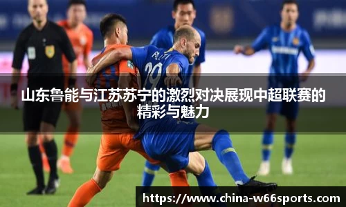 山东鲁能与江苏苏宁的激烈对决展现中超联赛的精彩与魅力