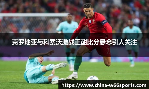 克罗地亚与科索沃激战正酣比分悬念引人关注
